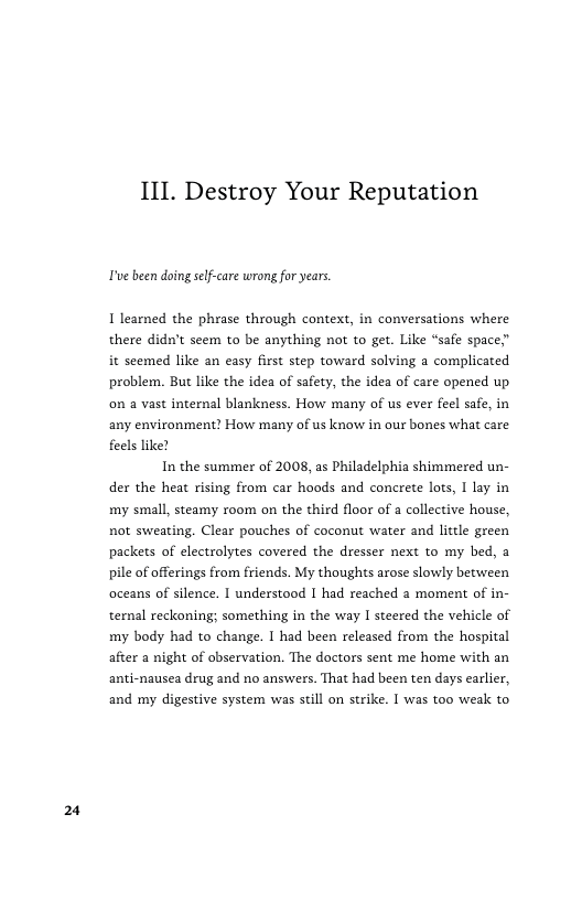 2  III. Destroy Your Reputation  Tve been doing self-care wrang foryears.  I learned the phrase through context, in conversations where there didn’t seem to be anything not to get. Like “safe space” it seemed like an casy first step toward solving a complicated problem. But like the idea of safety, the idea of care opened up. on a vast internal blankness. How many of us ever feel safe, in any environment! How many of us know in our bones what care feels like!  In the summer of 2008, as Philadelphia shimmered un- der the heat rising from car hoods and concrete lots, 1 lay in my small, steamy room on the third floor of a collective house, not sweating. Clear pouches of coconut water and litle green packets of electrolytes covered the dresser next to my bed, a pile of offerings from friends. My thoughts arose slowly between oceans of silence. I understood I had reached a moment of in- ternal reckoning; something in the way | steered the vehicle of my body had to change. I had been released from the hospital after a night of observation. The doctors sent me home with an anti-nausea drug and no answers. That had been ten days earlier, and my digestive system was still on strike. I was too weak to 